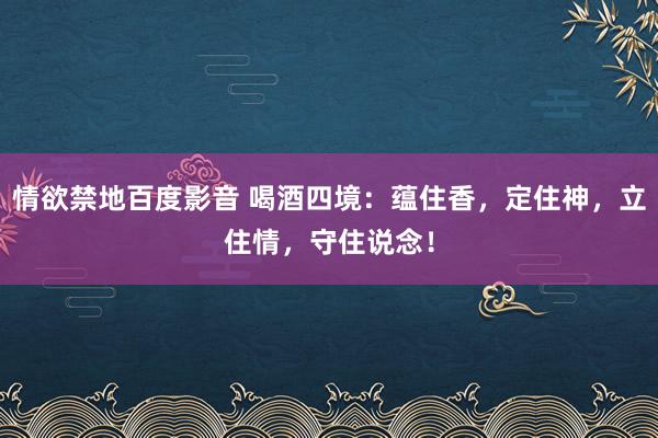 情欲禁地百度影音 喝酒四境：蕴住香，定住神，立住情，守住说念！