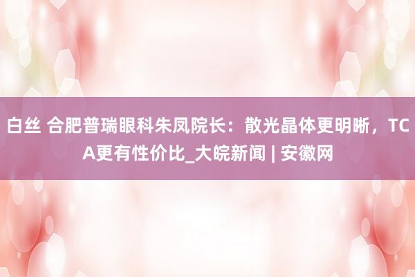 白丝 合肥普瑞眼科朱凤院长：散光晶体更明晰，TCA更有性价比_大皖新闻 | 安徽网
