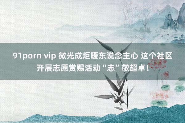91porn vip 微光成炬暖东说念主心 这个社区开展志愿赏赐活动“志”敬超卓！