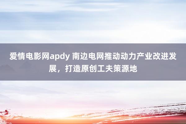 爱情电影网apdy 南边电网推动动力产业改进发展，打造原创工夫策源地