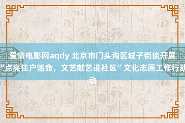 爱情电影网aqdy 北京市门头沟区城子街谈开展“点亮住户活命，文艺献艺进社区”文化志愿工作行动