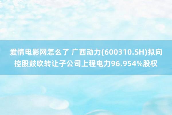 爱情电影网怎么了 广西动力(600310.SH)拟向控股鼓吹转让子公司上程电力96.954%股权