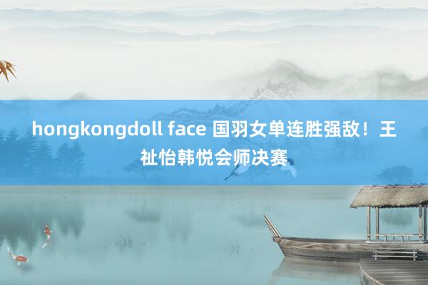 hongkongdoll face 国羽女单连胜强敌！王祉怡韩悦会师决赛