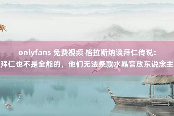 onlyfans 免费视频 格拉斯纳谈拜仁传说：拜仁也不是全能的，他们无法条款水晶宫放东说念主