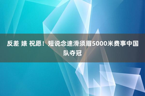 反差 婊 祝愿！短说念速滑须眉5000米费事中国队夺冠