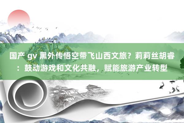国产 gv 黑外传悟空带飞山西文旅？莉莉丝胡睿：鼓动游戏和文化共融，赋能旅游产业转型
