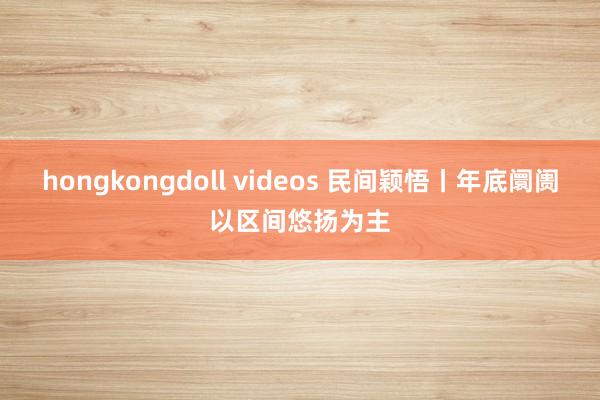 hongkongdoll videos 民间颖悟丨年底阛阓以区间悠扬为主