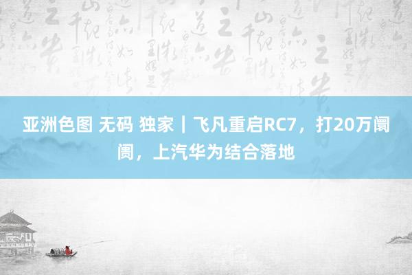 亚洲色图 无码 独家｜飞凡重启RC7，打20万阛阓，上汽华为结合落地