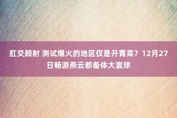 肛交颜射 测试爆火的地区仅是开胃菜？12月27日畅游燕云都备体大寰球