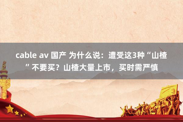 cable av 国产 为什么说：遭受这3种“山楂”不要买？山楂大量上市，买时需严慎