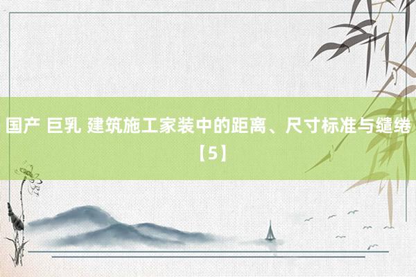 国产 巨乳 建筑施工家装中的距离、尺寸标准与缱绻【5】