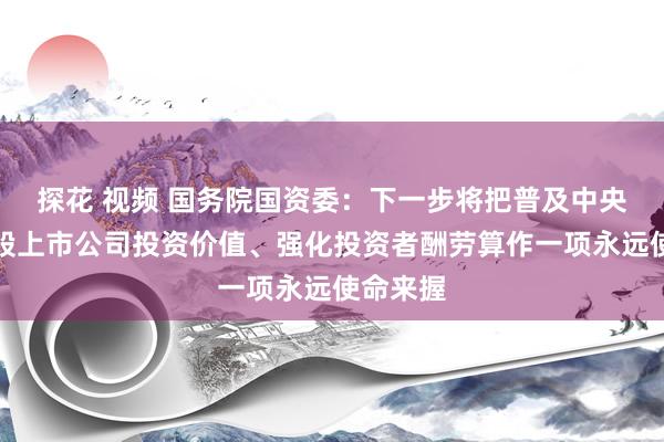 探花 视频 国务院国资委：下一步将把普及中央企业控股上市公司投资价值、强化投资者酬劳算作一项永远使命来握