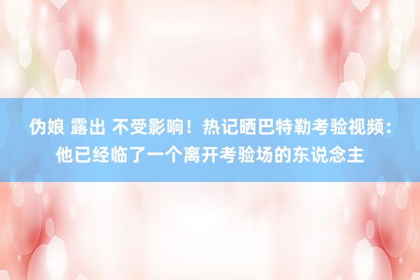 伪娘 露出 不受影响！热记晒巴特勒考验视频：他已经临了一个离开考验场的东说念主