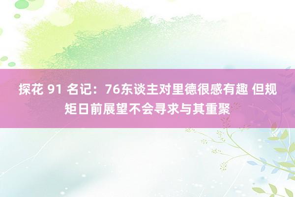 探花 91 名记：76东谈主对里德很感有趣 但规矩日前展望不会寻求与其重聚