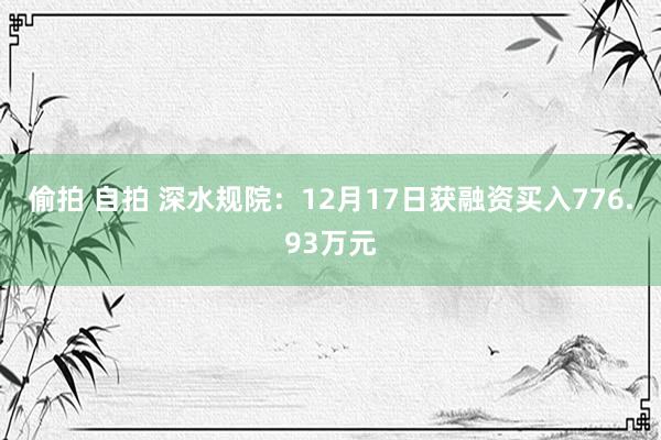 偷拍 自拍 深水规院：12月17日获融资买入776.93万元
