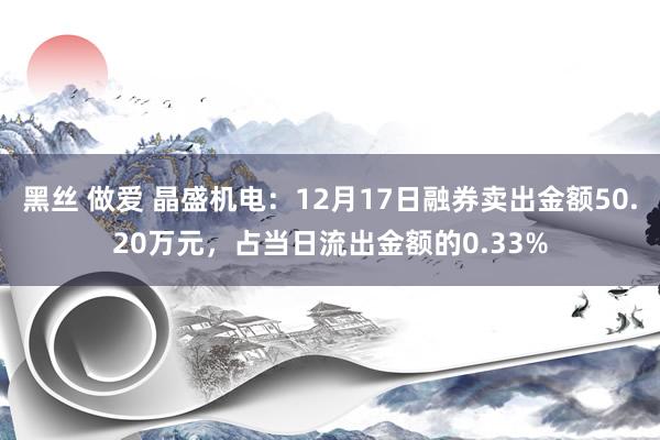 黑丝 做爱 晶盛机电：12月17日融券卖出金额50.20万元，占当日流出金额的0.33%