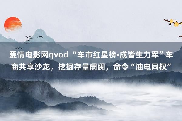 爱情电影网qvod “车市红星榜•成皆生力军”车商共享沙龙，挖掘存量阛阓，命令“油电同权”