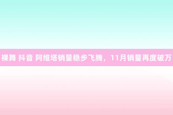 裸舞 抖音 阿维塔销量稳步飞腾，11月销量再度破万