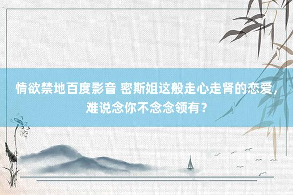 情欲禁地百度影音 密斯姐这般走心走肾的恋爱，难说念你不念念领有？