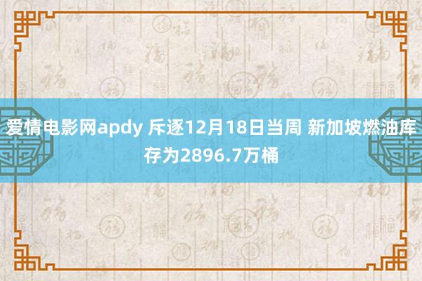 爱情电影网apdy 斥逐12月18日当周 新加坡燃油库存为2896.7万桶