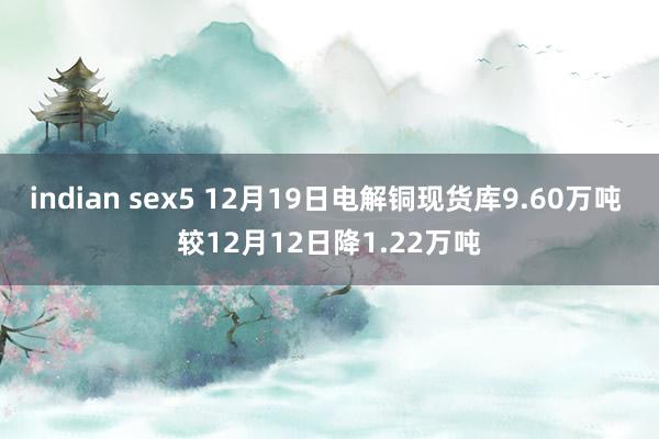 indian sex5 12月19日电解铜现货库9.60万吨 较12月12日降1.22万吨