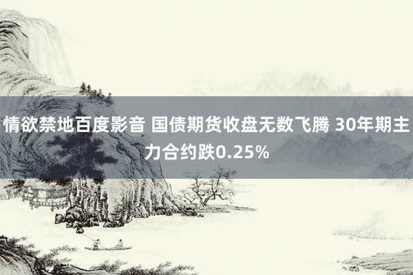 情欲禁地百度影音 国债期货收盘无数飞腾 30年期主力合约跌0.25%