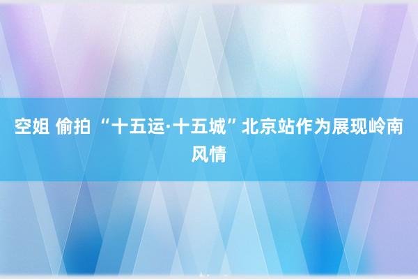 空姐 偷拍 “十五运·十五城”北京站作为展现岭南风情