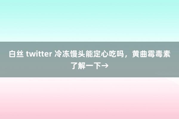 白丝 twitter 冷冻馒头能定心吃吗，黄曲霉毒素了解一下→