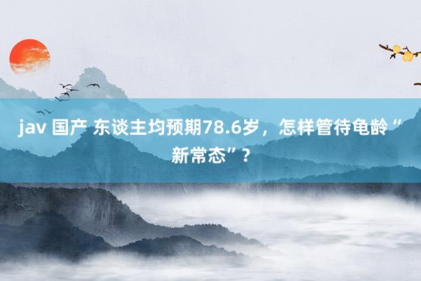 jav 国产 东谈主均预期78.6岁，怎样管待龟龄“新常态”？
