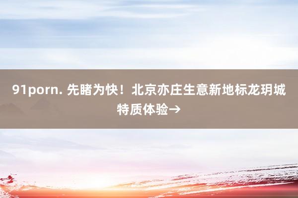 91porn. 先睹为快！北京亦庄生意新地标龙玥城特质体验→
