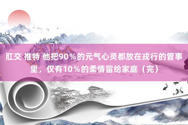 肛交 推特 他把90％的元气心灵都放在戎行的管事里，仅有10％的柔情留给家庭（完）
