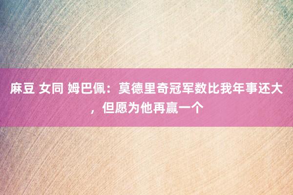 麻豆 女同 姆巴佩：莫德里奇冠军数比我年事还大，但愿为他再赢一个