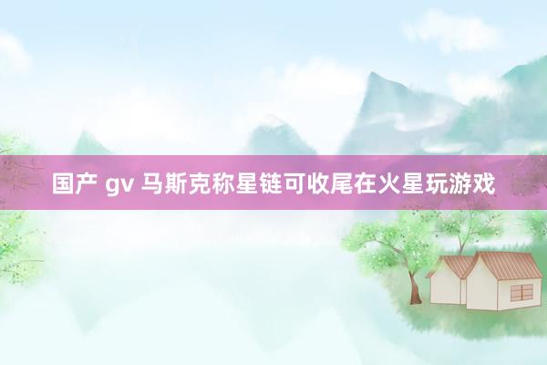 国产 gv 马斯克称星链可收尾在火星玩游戏
