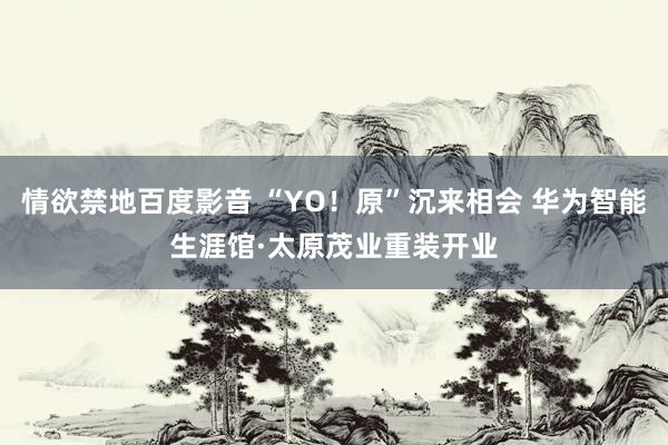 情欲禁地百度影音 “YO！原”沉来相会 华为智能生涯馆·太原茂业重装开业