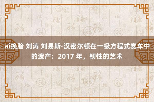 ai换脸 刘涛 刘易斯·汉密尔顿在一级方程式赛车中的遗产：2017 年，韧性的艺术