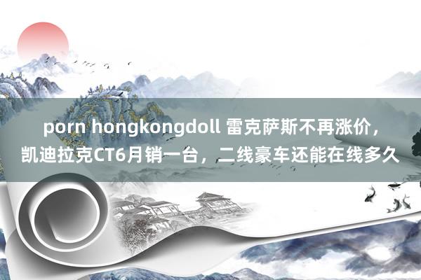 porn hongkongdoll 雷克萨斯不再涨价，凯迪拉克CT6月销一台，二线豪车还能在线多久