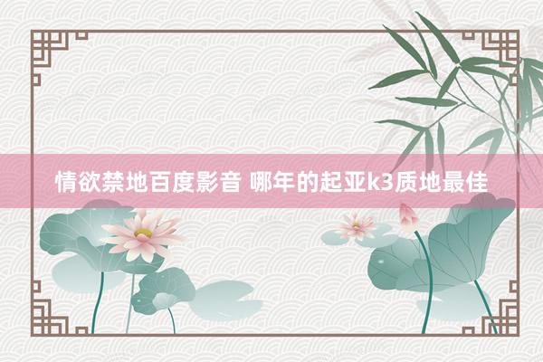 情欲禁地百度影音 哪年的起亚k3质地最佳