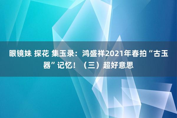 眼镜妹 探花 集玉录：鸿盛祥2021年春拍“古玉器”记忆！（三）超好意思