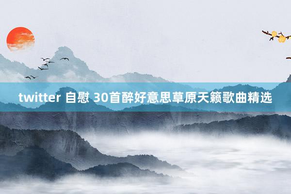 twitter 自慰 30首醉好意思草原天籁歌曲精选