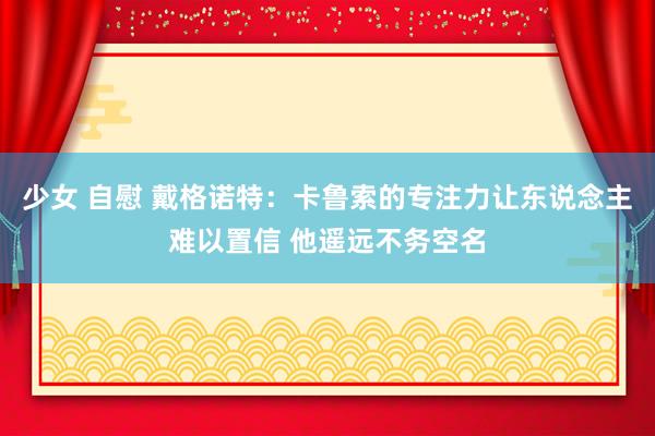 少女 自慰 戴格诺特：卡鲁索的专注力让东说念主难以置信 他遥远不务空名