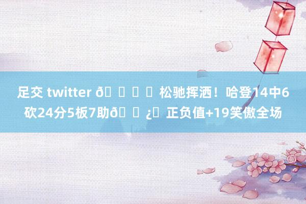 足交 twitter 🖌️松驰挥洒！哈登14中6砍24分5板7助🐿️正负值+19笑傲全场