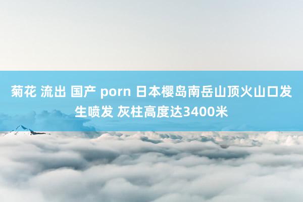 菊花 流出 国产 porn 日本樱岛南岳山顶火山口发生喷发 灰柱高度达3400米