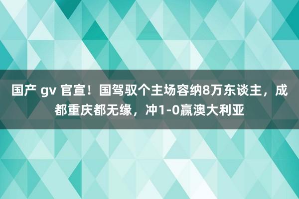 国产 gv 官宣！国驾驭个主场容纳8万东谈主，成都重庆都无缘，冲1-0赢澳大利亚