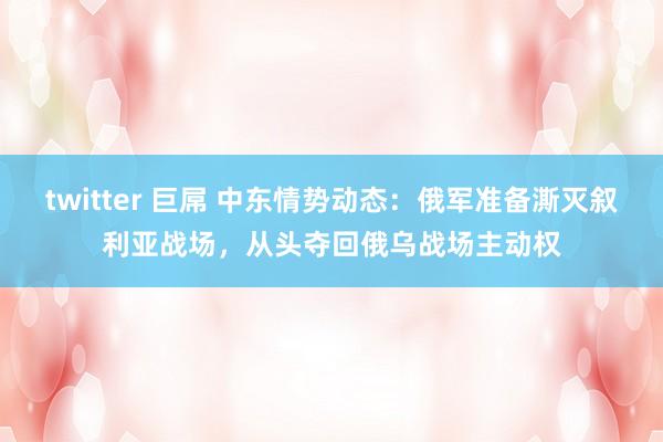 twitter 巨屌 中东情势动态：俄军准备澌灭叙利亚战场，从头夺回俄乌战场主动权