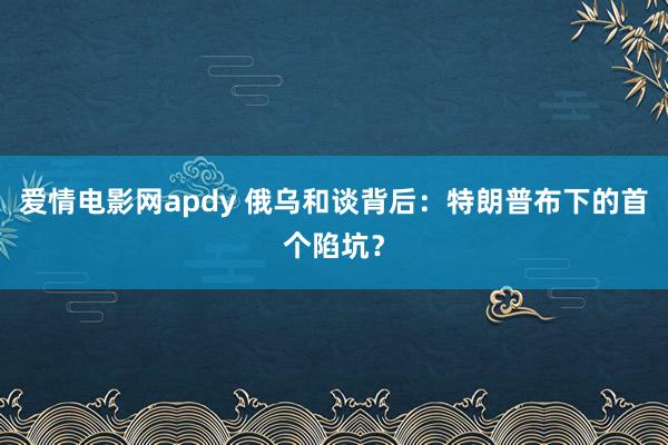 爱情电影网apdy 俄乌和谈背后：特朗普布下的首个陷坑？