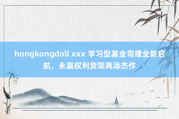 hongkongdoll xxx 学习型基金司理全新启航，永赢权利货架再添杰作