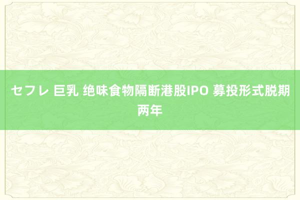 セフレ 巨乳 绝味食物隔断港股IPO 募投形式脱期两年