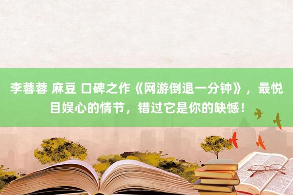 李蓉蓉 麻豆 口碑之作《网游倒退一分钟》，最悦目娱心的情节，错过它是你的缺憾！