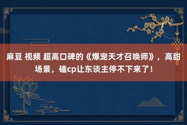 麻豆 视频 超高口碑的《爆宠天才召唤师》，高甜场景，磕cp让东谈主停不下来了！