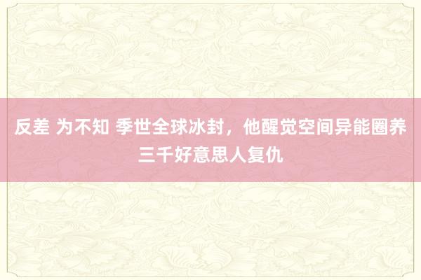 反差 为不知 季世全球冰封，他醒觉空间异能圈养三千好意思人复仇